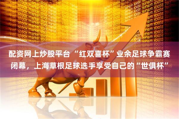 配资网上炒股平台 “红双喜杯”业余足球争霸赛闭幕，上海草根足球选手享受自己的“世俱杯”