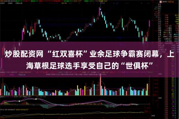 炒股配资网 “红双喜杯”业余足球争霸赛闭幕，上海草根足球选手享受自己的“世俱杯”
