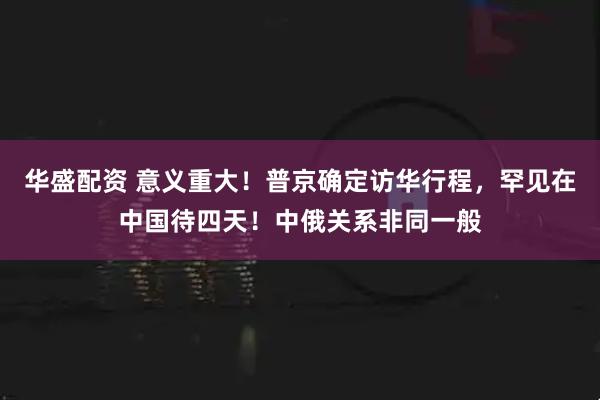 华盛配资 意义重大！普京确定访华行程，罕见在中国待四天！中俄关系非同一般