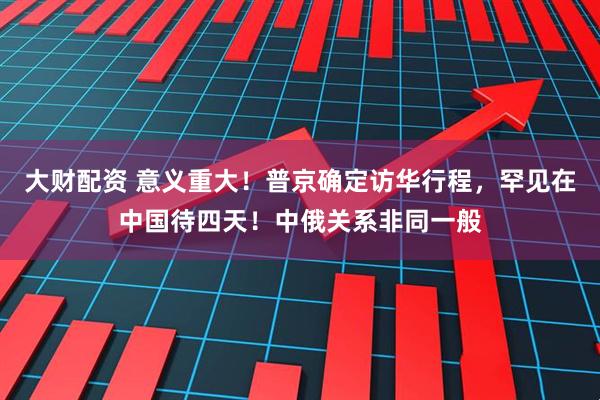 大财配资 意义重大！普京确定访华行程，罕见在中国待四天！中俄关系非同一般