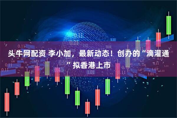 头牛网配资 李小加，最新动态！创办的“滴灌通”拟香港上市