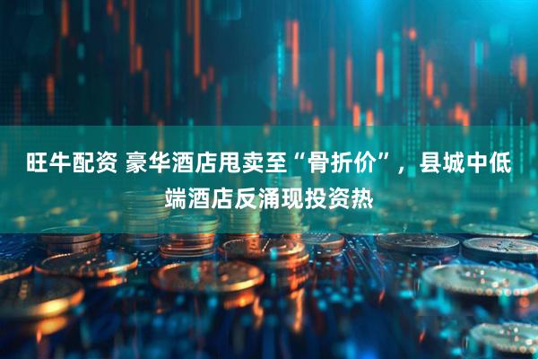 旺牛配资 豪华酒店甩卖至“骨折价”，县城中低端酒店反涌现投资热