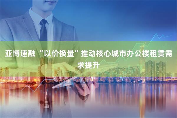 亚博速融 “以价换量”推动核心城市办公楼租赁需求提升