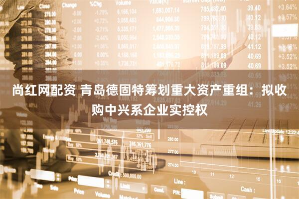 尚红网配资 青岛德固特筹划重大资产重组：拟收购中兴系企业实控权