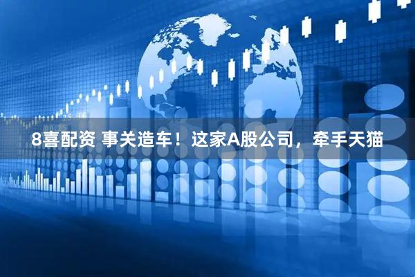 8喜配资 事关造车！这家A股公司，牵手天猫