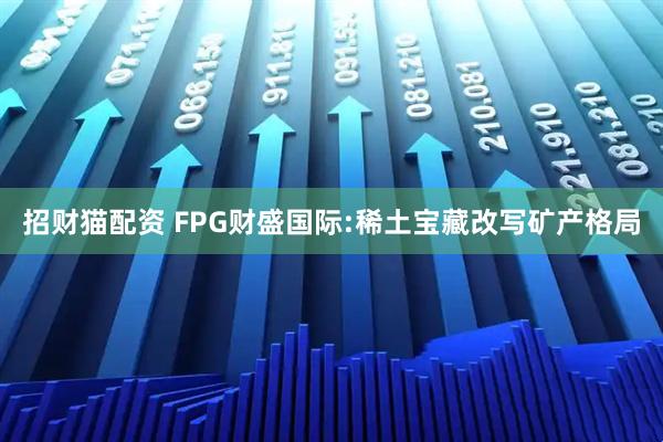 招财猫配资 FPG财盛国际:稀土宝藏改写矿产格局