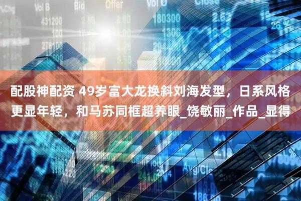 配股神配资 49岁富大龙换斜刘海发型，日系风格更显年轻，和马苏同框超养眼_饶敏丽_作品_显得