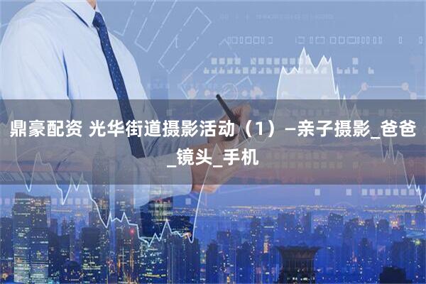 鼎豪配资 光华街道摄影活动（1）—亲子摄影_爸爸_镜头_手机