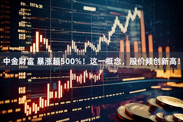 中金财富 暴涨超500%！这一概念，股价频创新高！