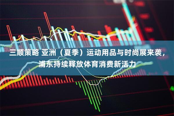 三顺策略 亚洲（夏季）运动用品与时尚展来袭，浦东持续释放体育消费新活力