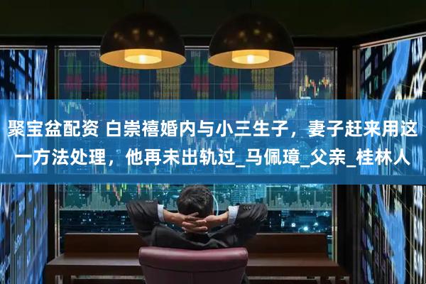 聚宝盆配资 白崇禧婚内与小三生子，妻子赶来用这一方法处理，他再未出轨过_马佩璋_父亲_桂林人