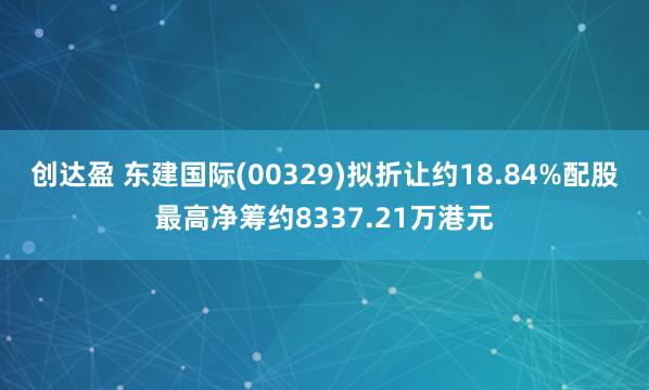 创达盈 东建国际(00329)拟折让约18.84%配股最高净筹约8337.21万港元