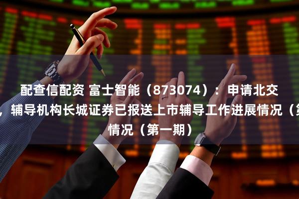 配查信配资 富士智能（873074）：申请北交所上市，辅导机构长城证券已报送上市辅导工作进展情况（第一期）
