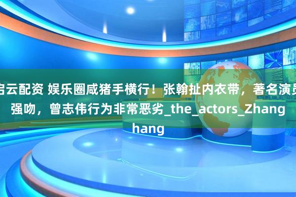 启云配资 娱乐圈咸猪手横行！张翰扯内衣带，著名演员强吻，曾志伟行为非常恶劣_the_actors_Zhang