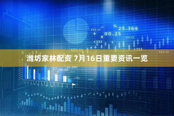 潍坊家林配资 7月16日重要资讯一览