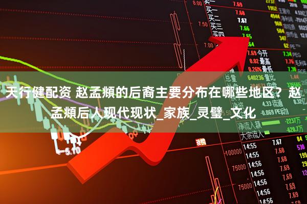 天行健配资 赵孟頫的后裔主要分布在哪些地区？赵孟頫后人现代现状_家族_灵璧_文化