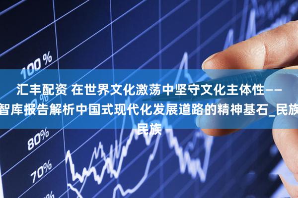 汇丰配资 在世界文化激荡中坚守文化主体性——智库报告解析中国式现代化发展道路的精神基石_民族
