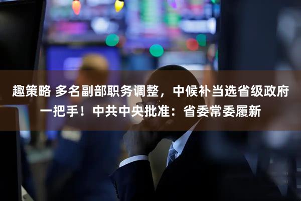 趣策略 多名副部职务调整，中候补当选省级政府一把手！中共中央批准：省委常委履新