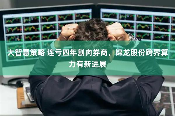 大智慧策略 连亏四年割肉券商，锦龙股份跨界算力有新进展