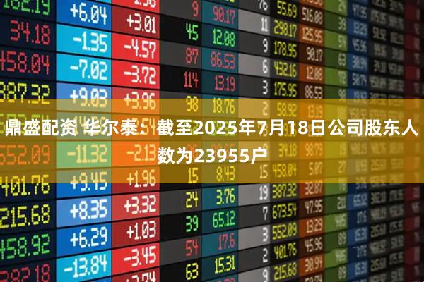 鼎盛配资 华尔泰：截至2025年7月18日公司股东人数为23955户