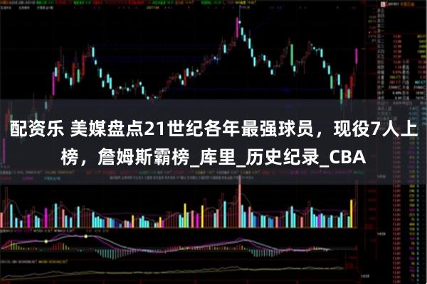 配资乐 美媒盘点21世纪各年最强球员，现役7人上榜，詹姆斯霸榜_库里_历史纪录_CBA