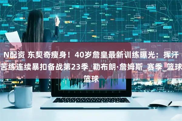 N配资 东契奇瘦身！40岁詹皇最新训练曝光：挥汗苦练连续暴扣备战第23季_勒布朗·詹姆斯_赛季_篮球