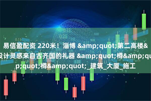 易信盈配资 220米！淄博 &quot;第二高楼&quot; 来了！设计灵感来自古齐国的礼器 &quot;樽&quot;_建筑_大厦_施工