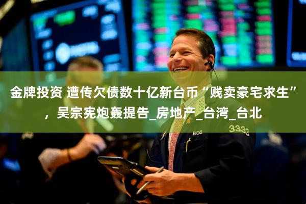 金牌投资 遭传欠债数十亿新台币“贱卖豪宅求生”，吴宗宪炮轰提告_房地产_台湾_台北