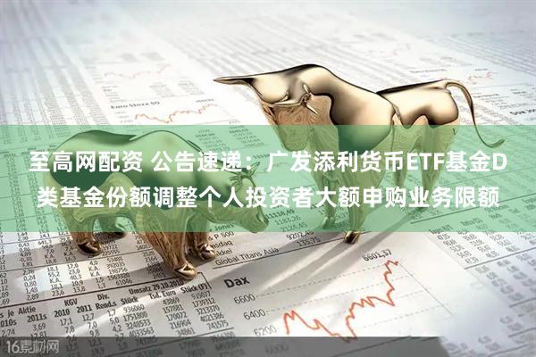至高网配资 公告速递：广发添利货币ETF基金D类基金份额调整个人投资者大额申购业务限额