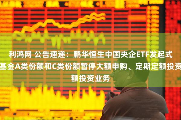 利鸿网 公告速递：鹏华恒生中国央企ETF发起式联接基金A类份额和C类份额暂停大额申购、定期定额投资业务