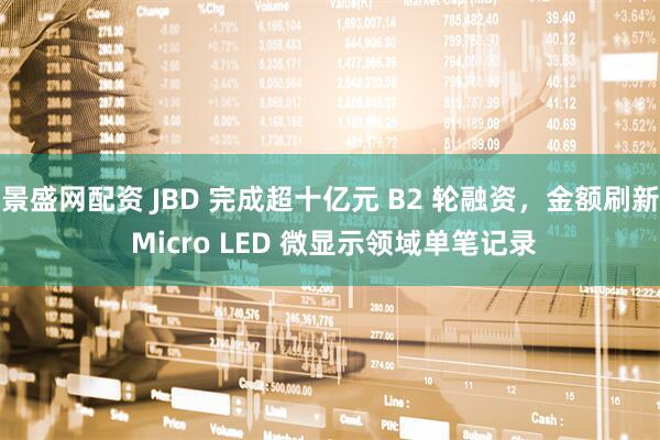 景盛网配资 JBD 完成超十亿元 B2 轮融资，金额刷新 Micro LED 微显示领域单笔记录