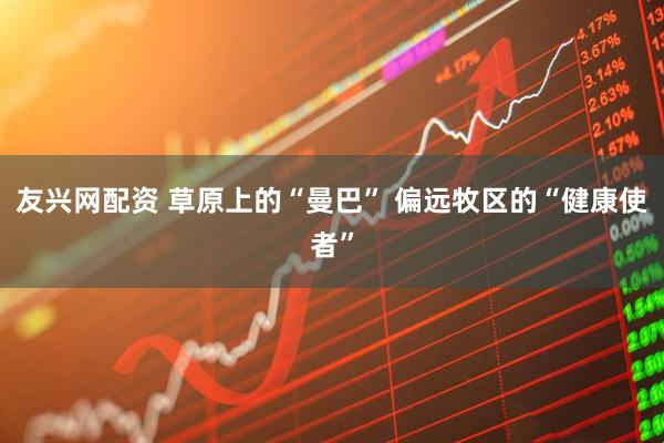 友兴网配资 草原上的“曼巴” 偏远牧区的“健康使者”